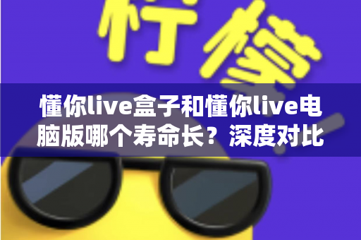 懂你live盒子和懂你live电脑版哪个寿命长？深度对比解析，帮你选对直播工具