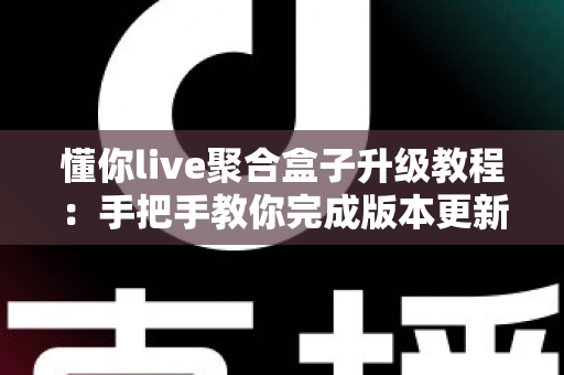 懂你live聚合盒子升级教程：手把手教你完成版本更新，畅享流畅稳定新体验