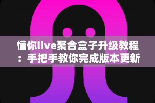 懂你live聚合盒子升级教程：手把手教你完成版本更新，畅享流畅稳定新体验