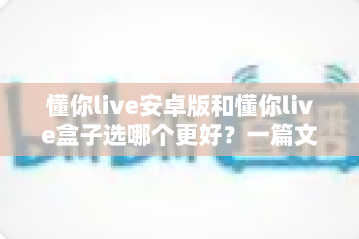 懂你live安卓版和懂你live盒子选哪个更好?一篇文章帮你做出最优选择 懂你live安卓版和懂你live盒子选哪个更好?一篇文章帮你做出最优选择