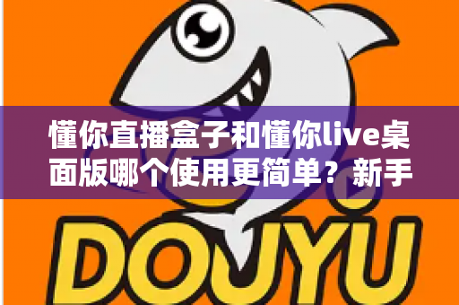 懂你直播盒子和懂你live桌面版哪个使用更简单？新手与老主播全维度上手难度深度评测指南