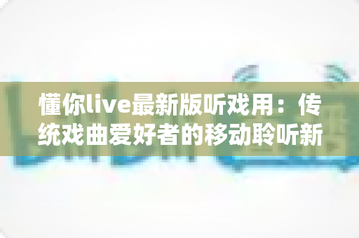 懂你live最新版听戏用：传统戏曲爱好者的移动聆听新选择