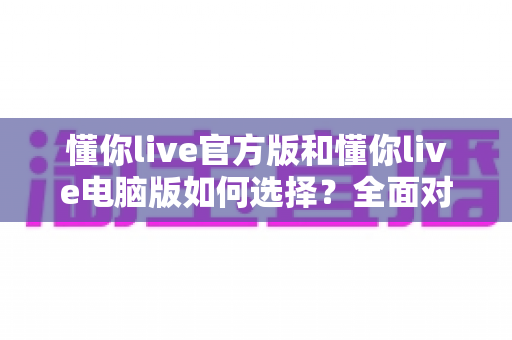 懂你live官方版和懂你live电脑版如何选择？全面对比解析帮你找到最适合自己的版本