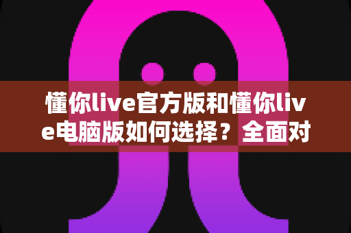 懂你live官方版和懂你live电脑版如何选择？全面对比解析帮你找到最适合自己的版本