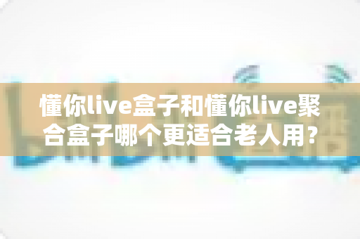 懂你live盒子和懂你live聚合盒子哪个更适合老人用?老人选购电视盒子终极指南 懂你live盒子和懂你live聚合盒子哪个更适合老人用?老人选购电视盒子终极指南