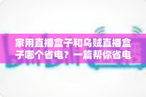 家用直播盒子和乌贼直播盒子哪个省电?一篇帮你省电又省钱的实用对比指南 家用直播盒子和乌贼直播盒子哪个省电?一篇帮你省电又省钱的实用对比指南