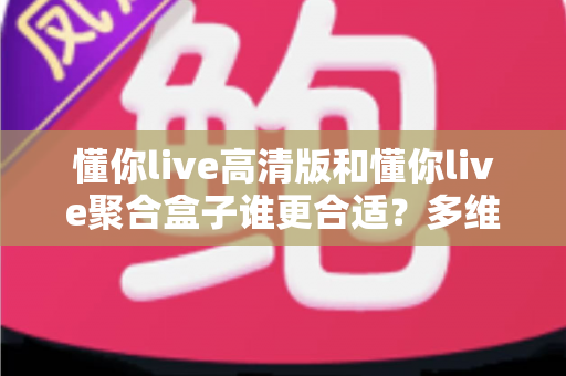 懂你live高清版和懂你live聚合盒子谁更合适?多维度对比帮你选对不踩坑 懂你live高清版和懂你live聚合盒子谁更合适?多维度对比帮你选对不踩坑