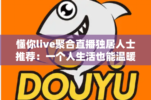 懂你live聚合直播独居人士推荐:一个人生活也能温暖陪伴的综合指南 懂你live聚合直播独居人士推荐:一个人生活也能温暖陪伴的综合指南