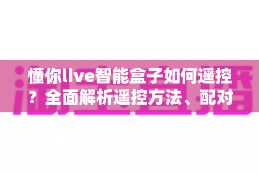 懂你live智能盒子如何遥控？全面解析遥控方法、配对技巧与故障排查指南