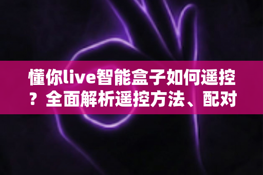 懂你live智能盒子如何遥控？全面解析遥控方法、配对技巧与故障排查指南