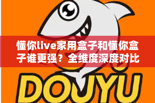 懂你live家用盒子和懂你盒子谁更强？全维度深度对比评测，帮你选对不选贵