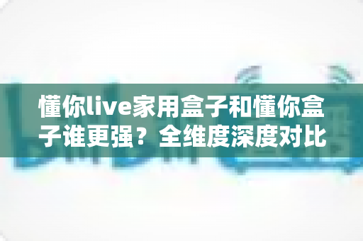 懂你live家用盒子和懂你盒子谁更强？全维度深度对比评测，帮你选对不选贵