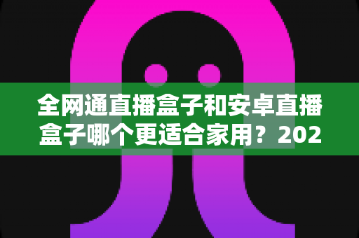 全网通直播盒子和安卓直播盒子哪个更适合家用？2025年家庭选购完全指南，看完不再纠结