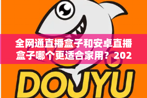 全网通直播盒子和安卓直播盒子哪个更适合家用？2025年家庭选购完全指南，看完不再纠结