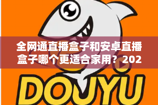全网通直播盒子和安卓直播盒子哪个更适合家用？2025年家庭选购完全指南，看完不再纠结