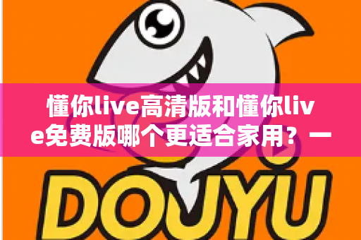懂你live高清版和懂你live免费版哪个更适合家用？一份写给普通家庭的深度对比指南