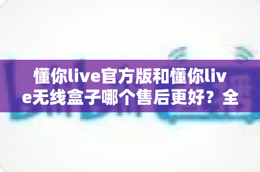 懂你live官方版和懂你live无线盒子哪个售后更好?全维度售后对比指南,帮你买到更放心的直播设备 懂你live官方版和懂你live无线盒子哪个售后更好?全维度售后对比指南,帮你买到更放心的直播设备