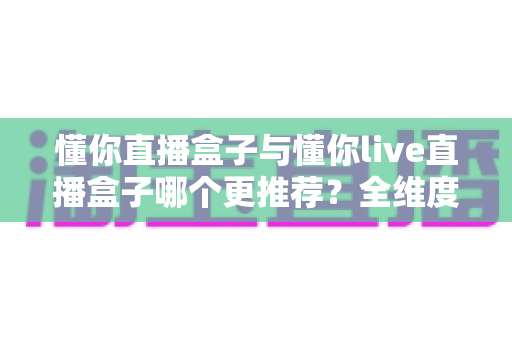 懂你直播盒子与懂你live直播盒子哪个更推荐？全维度对比评测与实用选购指南