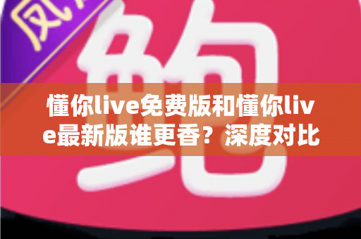 懂你live免费版和懂你live最新版谁更香？深度对比测评与实用选择指南