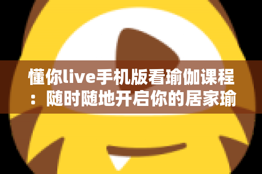 懂你live手机版看瑜伽课程：随时随地开启你的居家瑜伽修炼之旅