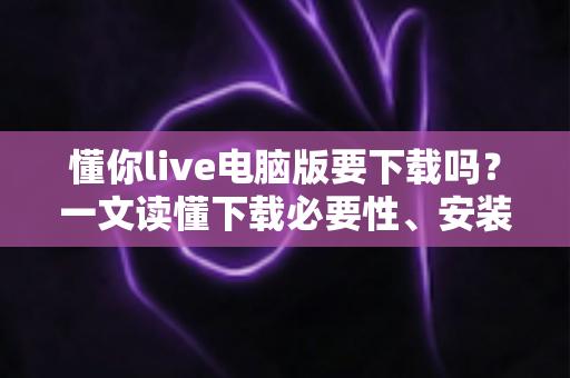 懂你live电脑版要下载吗?一文读懂下载必要性、安装方法与使用建议 懂你live电脑版要下载吗?一文读懂下载必要性、安装方法与使用建议