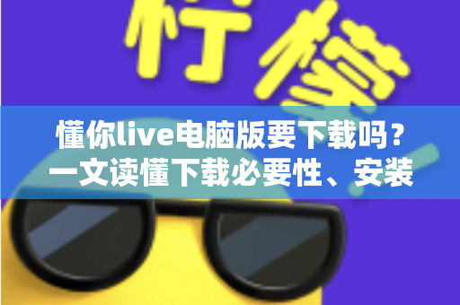 懂你live电脑版要下载吗?一文读懂下载必要性、安装方法与使用建议 懂你live电脑版要下载吗?一文读懂下载必要性、安装方法与使用建议
