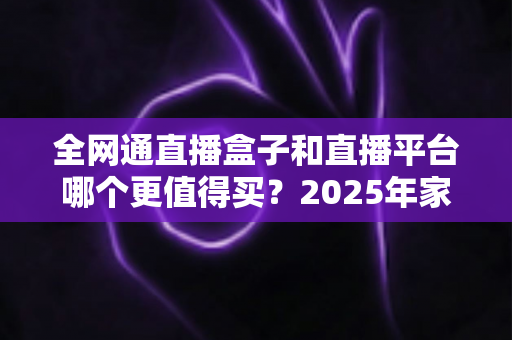 全网通直播盒子和直播平台哪个更值得买?2025年家庭大屏观影最全选购指南 全网通直播盒子和直播平台哪个更值得买?2025年家庭大屏观影最全选购指南