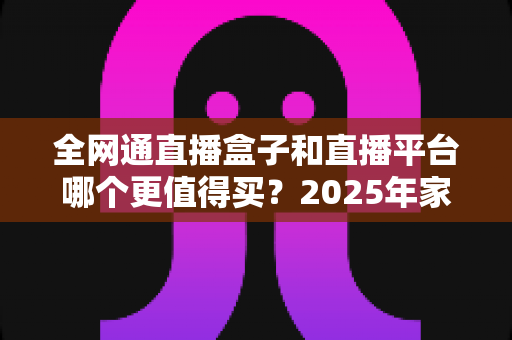 全网通直播盒子和直播平台哪个更值得买？2025年家庭大屏观影最全选购指南