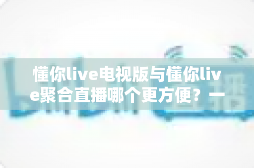 懂你live电视版与懂你live聚合直播哪个更方便？一文读懂两大版本的真实差异与选择建议