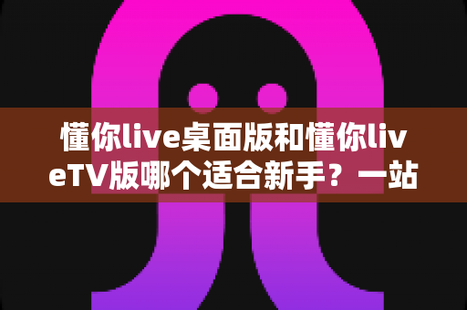 懂你live桌面版和懂你liveTV版哪个适合新手?一站式新手选择指南与使用建议 懂你live桌面版和懂你liveTV版哪个适合新手?一站式新手选择指南与使用建议