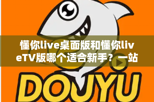 懂你live桌面版和懂你liveTV版哪个适合新手?一站式新手选择指南与使用建议 懂你live桌面版和懂你liveTV版哪个适合新手?一站式新手选择指南与使用建议