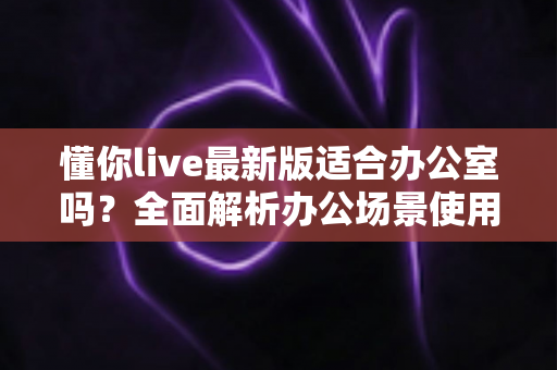 懂你live最新版适合办公室吗？全面解析办公场景使用体验、利弊与实用建议
