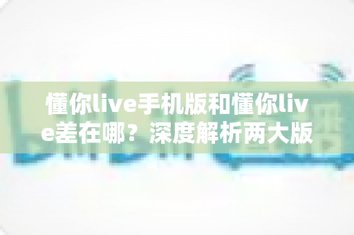 懂你live手机版和懂你live差在哪？深度解析两大版本的差异与选择建议