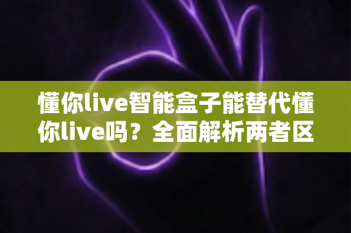 懂你live智能盒子能替代懂你live吗?全面解析两者区别与选择指南 懂你live智能盒子能替代懂你live吗?全面解析两者区别与选择指南
