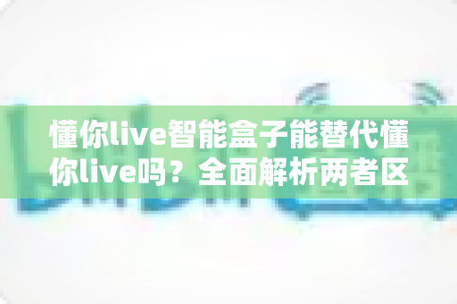 懂你live智能盒子能替代懂你live吗?全面解析两者区别与选择指南 懂你live智能盒子能替代懂你live吗?全面解析两者区别与选择指南