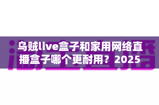 乌贼live盒子和家用网络直播盒子哪个更耐用?2025年直播设备耐久度深度评测与选购指南 乌贼live盒子和家用网络直播盒子哪个更耐用?2025年直播设备耐久度深度评测与选购指南