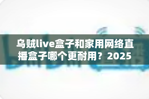 乌贼live盒子和家用网络直播盒子哪个更耐用?2025年直播设备耐久度深度评测与选购指南 乌贼live盒子和家用网络直播盒子哪个更耐用?2025年直播设备耐久度深度评测与选购指南