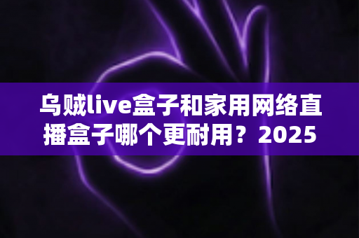 乌贼live盒子和家用网络直播盒子哪个更耐用？2025年直播设备耐久度深度评测与选购指南