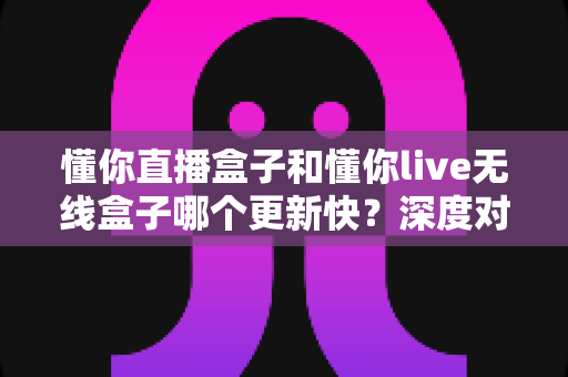 懂你直播盒子和懂你live无线盒子哪个更新快？深度对比与选购全指南