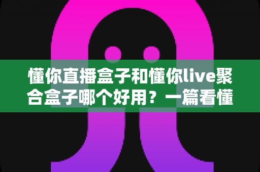 懂你直播盒子和懂你live聚合盒子哪个好用?一篇看懂区别、优缺点与选购建议的深度对比指南 懂你直播盒子和懂你live聚合盒子哪个好用?一篇看懂区别、优缺点与选购建议的深度对比指南