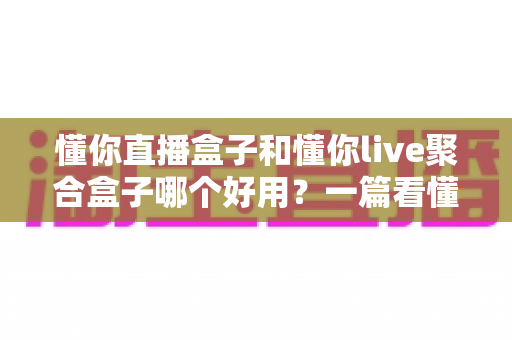 懂你直播盒子和懂你live聚合盒子哪个好用?一篇看懂区别、优缺点与选购建议的深度对比指南 懂你直播盒子和懂你live聚合盒子哪个好用?一篇看懂区别、优缺点与选购建议的深度对比指南