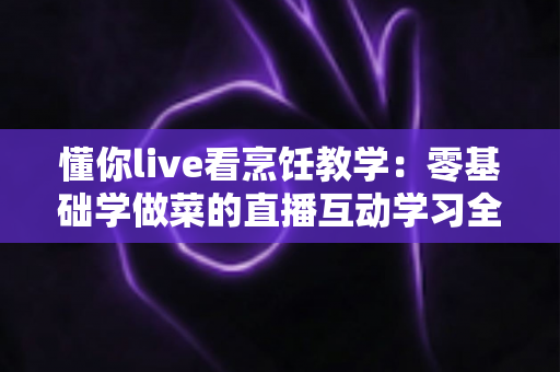 懂你live看烹饪教学:零基础学做菜的直播互动学习全攻略 懂你live看烹饪教学:零基础学做菜的直播互动学习全攻略