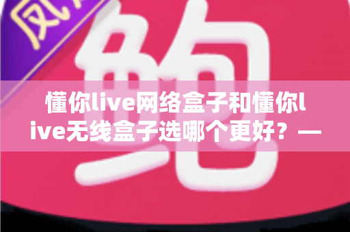 懂你live网络盒子和懂你live无线盒子选哪个更好？——2024最新选购攻略，帮你告别选择困难症