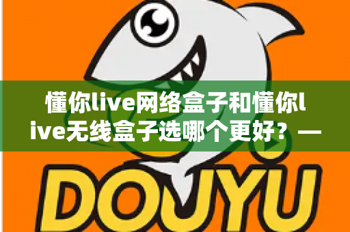 懂你live网络盒子和懂你live无线盒子选哪个更好？——2024最新选购攻略，帮你告别选择困难症