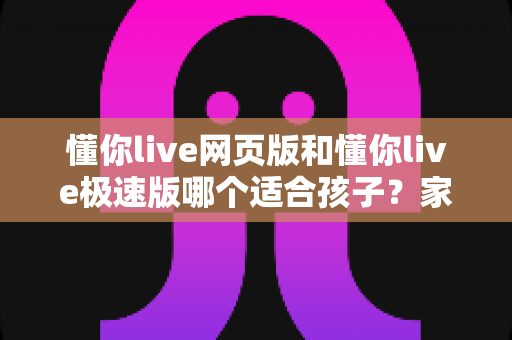 懂你live网页版和懂你live极速版哪个适合孩子？家长必读的版本选择与学习体验全解析
