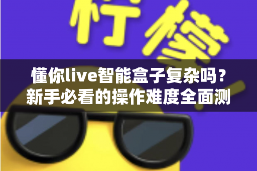 懂你live智能盒子复杂吗？新手必看的操作难度全面测评与使用指南