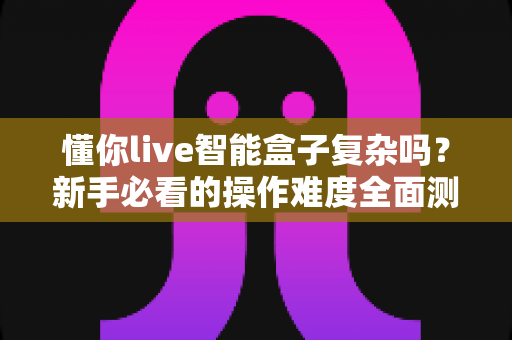 懂你live智能盒子复杂吗？新手必看的操作难度全面测评与使用指南
