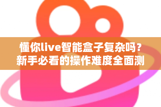 懂你live智能盒子复杂吗？新手必看的操作难度全面测评与使用指南