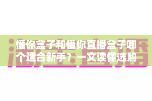 懂你盒子和懂你直播盒子哪个适合新手?一文读懂选购要点与使用体验全解析 懂你盒子和懂你直播盒子哪个适合新手?一文读懂选购要点与使用体验全解析