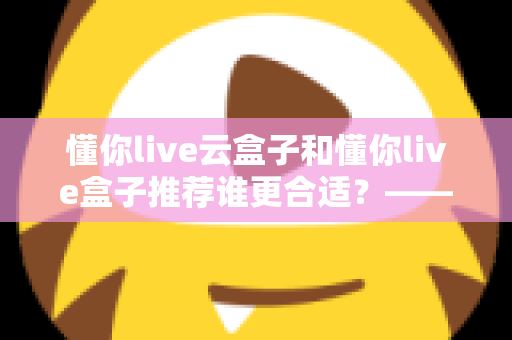 懂你live云盒子和懂你live盒子推荐谁更合适?——超详细对比测评与家庭选购避坑指南 懂你live云盒子和懂你live盒子推荐谁更合适?——超详细对比测评与家庭选购避坑指南
